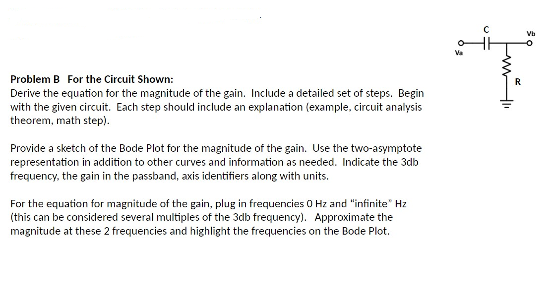 Problem B For the Circuit Shown:
Derive the equation for the magnitude of the gain. Include a detailed set of steps. Begin
with the given circuit. Each step should include an explanation (example, circuit analysis
theorem, math step).
Provide a sketch of the Bode Plot for the magnitude of the gain. Use the two-asymptote
representation in addition to other curves and information as needed. Indicate the 3db
frequency, the gain in the passband, axis identifiers along with units.
For the equation for magnitude of the gain, plug in frequencies 0 Hz and "infinite" Hz
(this can be considered several multiples of the 3db frequency). Approximate the
magnitude at these 2 frequencies and highlight the frequencies on the Bode Plot.
Va
C
sq mil
Vb
