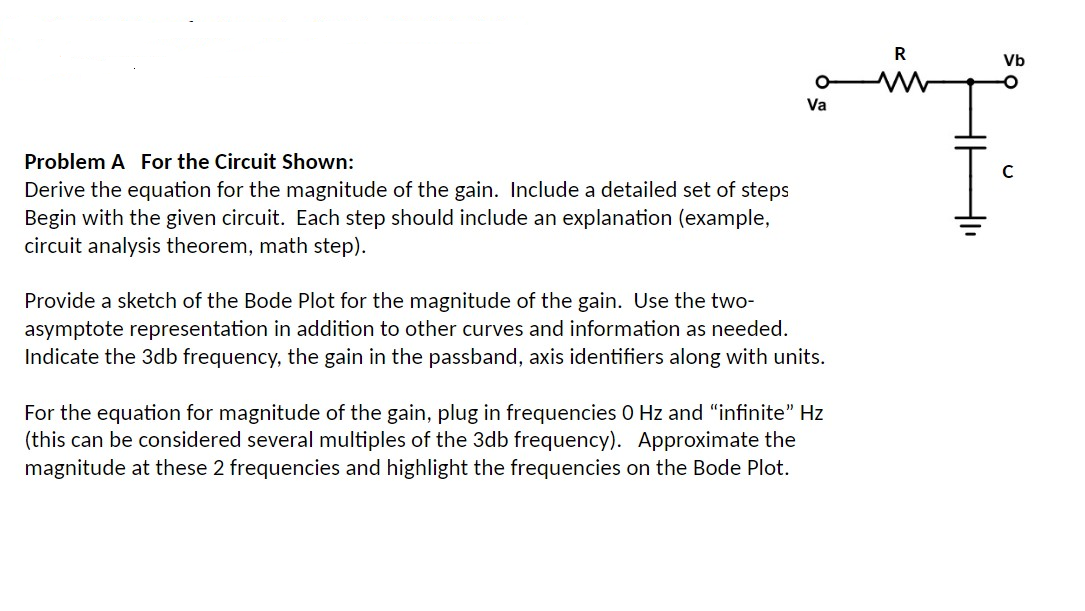 Problem A For the Circuit Shown:
Derive the equation for the magnitude of the gain. Include a detailed set of steps
Begin with the given circuit. Each step should include an explanation (example,
circuit analysis theorem, math step).
O
Va
Provide a sketch of the Bode Plot for the magnitude of the gain. Use the two-
asymptote representation in addition to other curves and information as needed.
Indicate the 3db frequency, the gain in the passband, axis identifiers along with units.
For the equation for magnitude of the gain, plug in frequencies 0 Hz and "infinite” Hz
(this can be considered several multiples of the 3db frequency). Approximate the
magnitude at these 2 frequencies and highlight the frequencies on the Bode Plot.
R
Vb
с