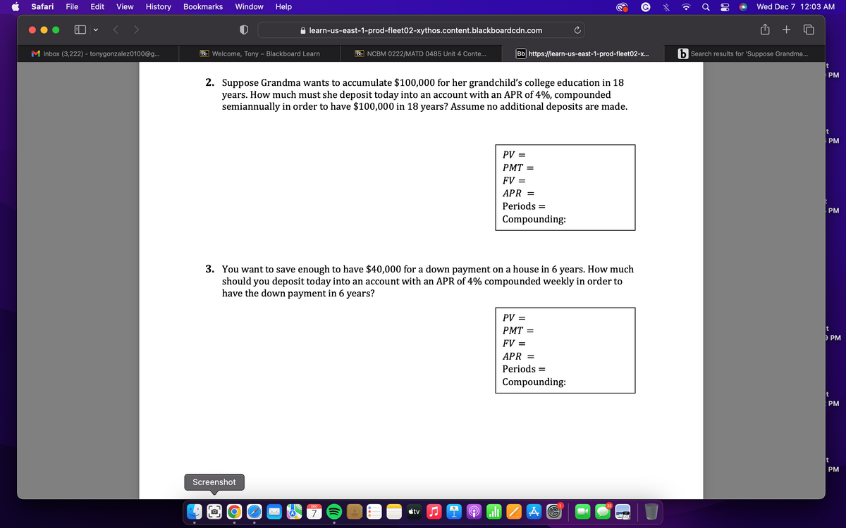 Safari File Edit View History Bookmarks Window Help
Inbox (3,222) - tonygonzalez0100@g...
Bb Welcome, Tony - Blackboard Learn
learn-us-east-1-prod-fleet02-xythos.content.blackboardcdn.com
Screenshot
2. Suppose Grandma wants to accumulate $100,000 for her grandchild's college education in 18
years. How much must she deposit today into an account with an APR of 4%, compounded
semiannually in order to have $100,000 in 18 years? Assume no additional deposits are made.
O
Bb NCBM 0222/MATD 0485 Unit 4 Conte...
DEC
7
Bb https://learn-us-east-1-prod-fleet02-x...
3. You want to save enough to have $40,000 for a down payment on a house in 6 years. How much
should you deposit today into an account with an APR of 4% compounded weekly in order to
have the down payment in 6 years?
tvi
PV:
=
PMT=
FV =
APR =
Periods =
Compounding:
PV: =
PMT=
FV =
APR =
Periods =
Compounding:
A
32
Wed Dec 7 12:03 AM
b Search results for 'Suppose Grandma...
t
PM
PM
. PM
t
t
PM
PM
t
PM