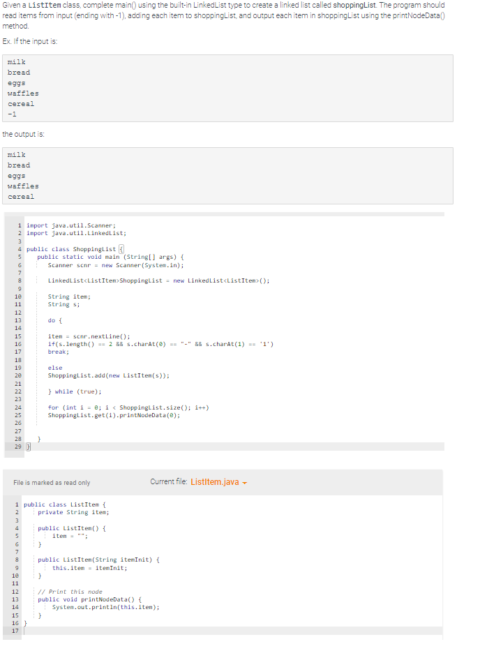 Given a ListItem class, complete main() using the built-in LinkedList type to create a linked list called shoppingList. The program should
read items from input (ending with -1), adding each item to shoppingList, and output each item in shoppingList using the printNodeData()
method.
Ex. If the input is:
milk
bread
eggs
waffles
cereal
-1
the output is:
milk
bread
eggs
waffles
cereal
1 import java.util.Scanner;
2 import java.util.LinkedList;
3
4 public class ShoppingList
5
10
11
12
13
14
15
16
19
20
21
22
23
24
25
26
27
28
29
3
4
5
10
SEEEEEES
11
12
File is marked as read only
13
1 public class ListItem {
private String item;
14
15
public static void main (String[] args) {
Scanner scnr = new Scanner(System.in);
LinkedList<ListItem>ShoppingList = new LinkedList<ListItem>();
16
17
String item;
String s;
}
do {
item= scnr.nextLine();
if(s.length() == 2 && s.charAt(0) == "-" && s.charAt(1) == '1')
break;
}
else
ShoppingList.add(new ListItem(s));
}
} while (true);
for (int i = 0; i < ShoppingList.size(); i++)
ShoppingList.get(i).printNodeData(0);
public ListItem() {
item= "";
public ListItem(String itemInit) {
this.item=itemInit;
// Print this node
public void printNodeData() {
Current file: ListItem.java →
System.out.println(this.item);