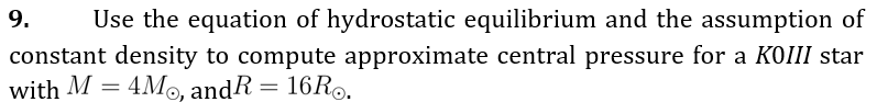 9.
Use the equation of hydrostatic equilibrium and the assumption of
constant density to compute approximate central pressure for a KOIII star
with M = 4Mo, andR = 16R..
