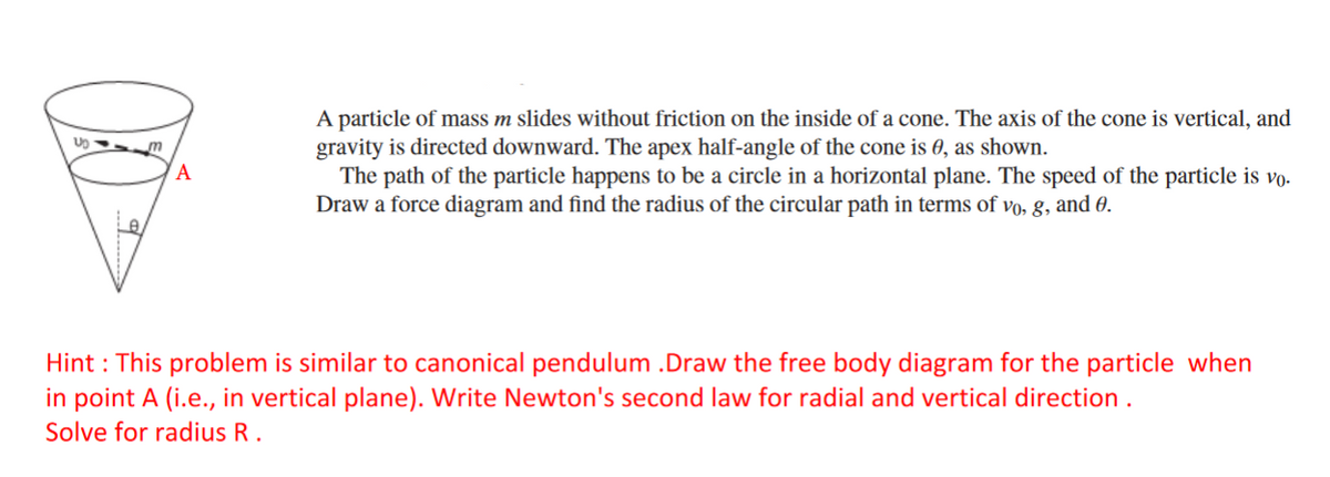 A particle of mass m slides without friction on the inside of a cone. The axis of the cone is vertical, and
gravity is directed downward. The apex half-angle of the cone is 0, as shown.
The path of the particle happens to be a circle in a horizontal plane. The speed of the particle is vo.
Draw a force diagram and find the radius of the circular path in terms of vo, g, and 0.
A
Le
Hint : This problem is similar to canonical pendulum .Draw the free body diagram for the particle when
in point A (i.e., in vertical plane). Write Newton's second law for radial and vertical direction .
Solve for radius R .
