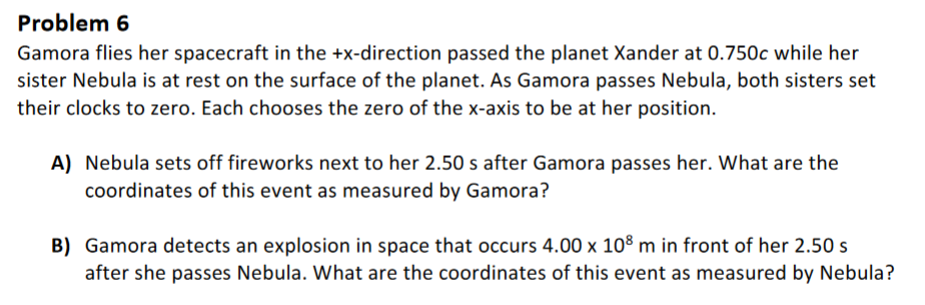 Problem 6
Gamora flies her spacecraft in the +x-direction passed the planet Xander at 0.750c while her
sister Nebula is at rest on the surface of the planet. As Gamora passes Nebula, both sisters set
their clocks to zero. Each chooses the zero of the x-axis to be at her position.
A) Nebula sets off fireworks next to her 2.50 s after Gamora passes her. What are the
coordinates of this event as measured by Gamora?
B) Gamora detects an explosion in space that occurs 4.00 x 108 m in front of her 2.50 s
after she passes Nebula. What are the coordinates of this event as measured by Nebula?