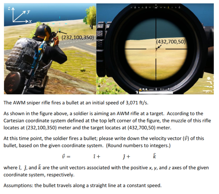 (232,100,350)
(432,700,50)
The AWM sniper rifle fires a bullet at an initial speed of 3,071 ft/s.
As shown in the figure above, a soldier is aiming an AWM rifle at a target. According to the
Cartesian coordinate system defined at the top left corner of the figure, the muzzle of this rifle
locates at (232,100,350) meter and the target locates at (432,700,50) meter.
At this time point, the soldier fires a bullet; please write down the velocity vector (v) of this
bullet, based on the given coordinate system. (Round numbers to integers.)
î+
ĵ+
where î, ĵ, and k are the unit vectors associated with the positive x, y, and z axes of the given
coordinate system, respectively.
Assumptions: the bullet travels along a straight line at a constant speed.
