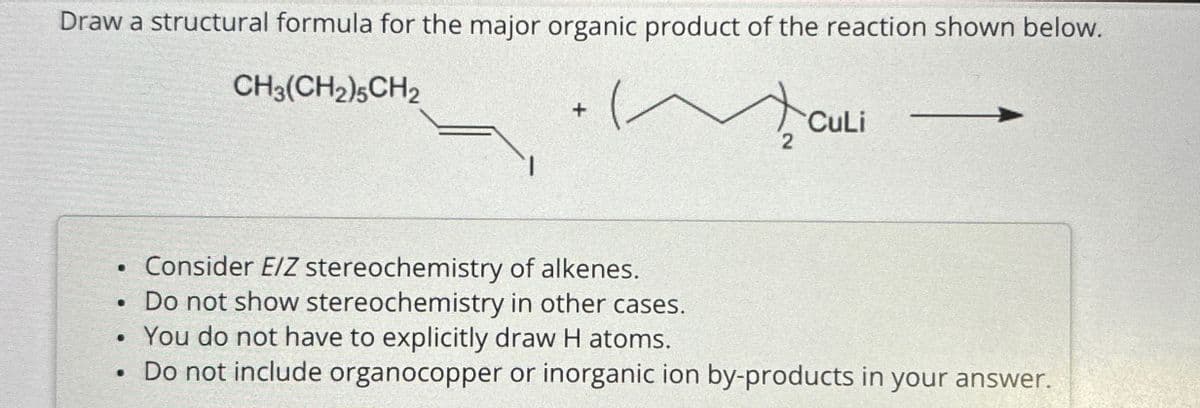 Draw a structural formula for the major organic product of the reaction shown below.
CH3(CH2)5 CH2
+
.
Consider E/Z stereochemistry of alkenes.
• Do not show stereochemistry in other cases.
CuLi
2
.
• You do not have to explicitly draw H atoms.
Do not include organocopper or inorganic ion by-products in your answer.