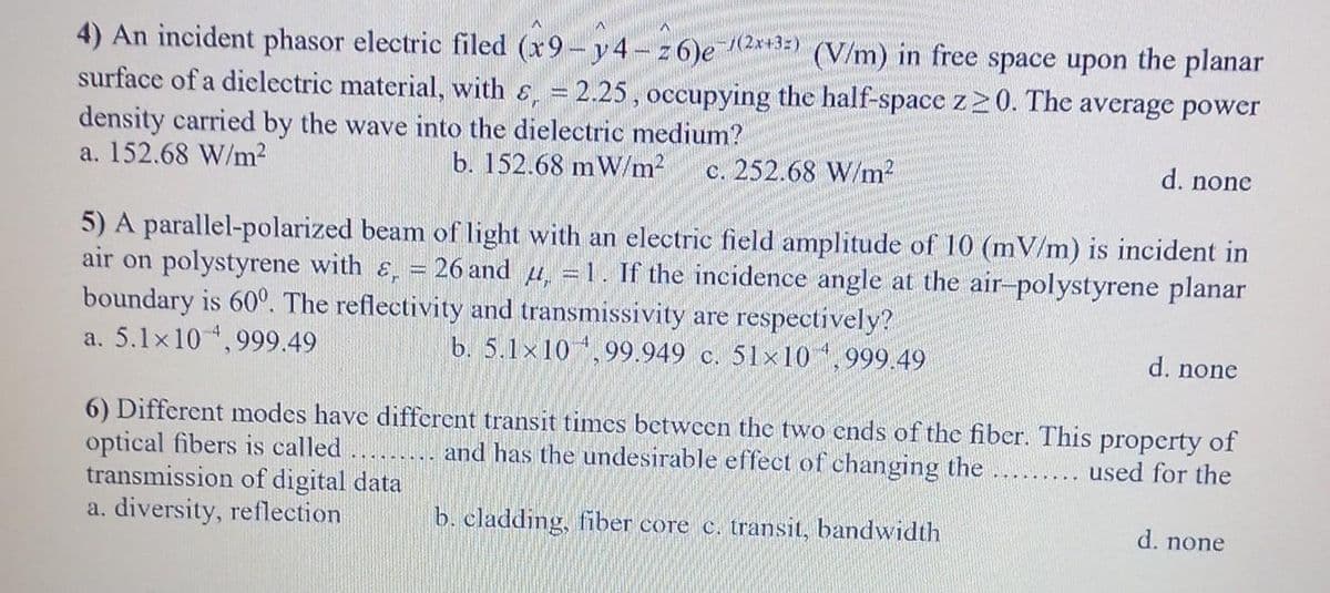 4) An incident phasor electric filed (x9-y4-26)e-/(2x+3) (V/m) in free space upon the planar
surface of a dielectric material, with &, = 2.25, occupying the half-space z≥0. The average power
density carried by the wave into the dielectric medium?
a. 152.68 W/m²
b. 152.68 mW/m² c. 252.68 W/m²
d. none
5) A parallel-polarized beam of light with an electric field amplitude of 10 (mV/m) is incident in
air on polystyrene with &, = 26 and , = 1. If the incidence angle at the air-polystyrene planar
boundary is 600. The reflectivity and transmissivity are respectively?
a. 5.1x10 4,999.49
b. 5.1x10,99.949 c. 51x10 4,999.49
d. none
6) Different modes have different transit times between the two ends of the fiber. This property of
optical fibers is called
and has the undesirable effect of changing the
used for the
transmission of digital data
a. diversity, reflection
b. cladding, fiber core c. transit, bandwidth
.........
d. none