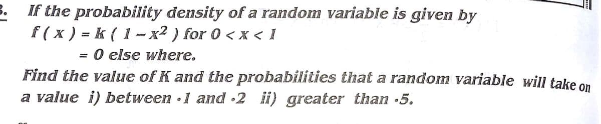 3.
If the probability density of a random variable is given by
f ( x ) = k ( 1 – x² ) for 0 < x < 1
= 0 else where.
Find the value of K and the probabilities that a random variable will take on
a value i) between •1 and •2 ii) greater than 5.
