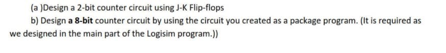 (a )Design a 2-bit counter circuit using J-K Flip-flops
b) Design a 8-bit counter circuit by using the circuit you created as a package program. (It is required as
we designed in the main part of the Logisim program.)
