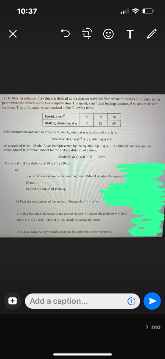 10:37
1) The braking distance of a vehicle is defined as the distance travelled from where the brakes are applied to the
point where the vehicle come to a complete stop. The speed, s ms, and braking distance, d m, of a truck were
recorded. This information is summarized in the following table.
Speed, sms
Braking distance, d mi
+
+ ☺
The actual braking distance at 20 ms is 320 m.
a)
0
0
6
12
This information was used to create a Model A, where d is a function of s, s 20.
Model A: d(s) = ps² + qs, where p, qe Z
At a speed of 6 ms¹, Model A can be represented by the equation 6p + q = 2. Additional data was used to
create Model B, a revised model for the braking distance of a truck.
Model B: d(s) = 0.95s² - 3.92s
10
b) Find the coordinates of the vertex of the graph of y=d(s).
60
i) Write down a second equation to represent Model A, when the speed is
10
ms.
ii) Find the values of p and q.
Add a caption...
T/
c) Using the values in the table and answer to part (b), sketch the graph of y=d(s)
for 0 ≤s ≤ 10 and -10 ≤ d ≤ 60, clearly showing the vertex.
d) Hence, identify why Model A may not be appropriate at lower speeds.
> mo