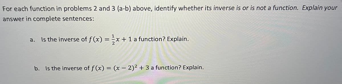 For each function in problems 2 and 3 (a-b) above, identify whether its inverse is or is not a function. Explain your
answer in complete sentences:
a.
Is the inverse of f(x) = x + 1 a function? Explain.
b. Is the inverse of f(x) = (x - 2)² + 3 a function? Explain.