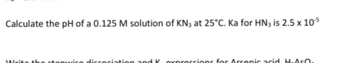 Calculate the pH of a 0.125 M solution of KN3 at 25°C. Ka for HN3 is 2.5 x 10$
tonwise ddiscociation and K Oxpressions for Arsenic acid H.ASO
