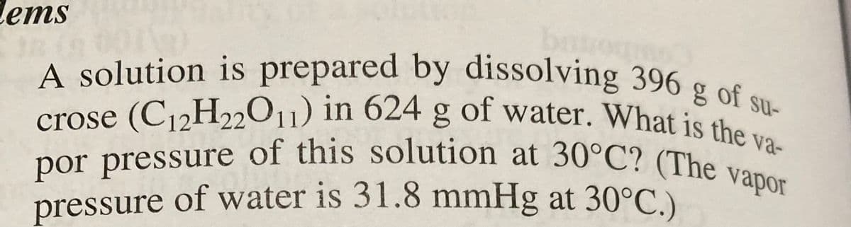 Cems
A solution is prepared by dissolving 396 g of su-
crose (C₁2H22O11) in 624 g of water. What is the va-
por pressure of this solution at 30°C? (The vapor
pressure of water is 31.8 mmHg at 30°C.)