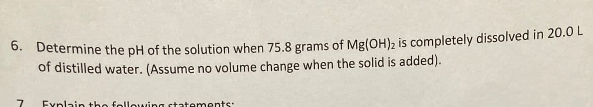 0. Determine the pH of the solution when 75.8 grams of Mg(OH), is completely dissolved in 20.0 L
of distilled water. (Assume no volume change when the solid is added).
Explain the following statements:
