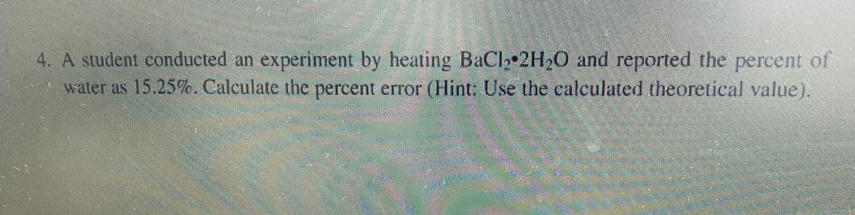 4. A student conducted an experiment by heating BaCl₂ 2H₂O and reported the percent of
water as 15.25%. Calculate the percent error (Hint: Use the calculated theoretical value).