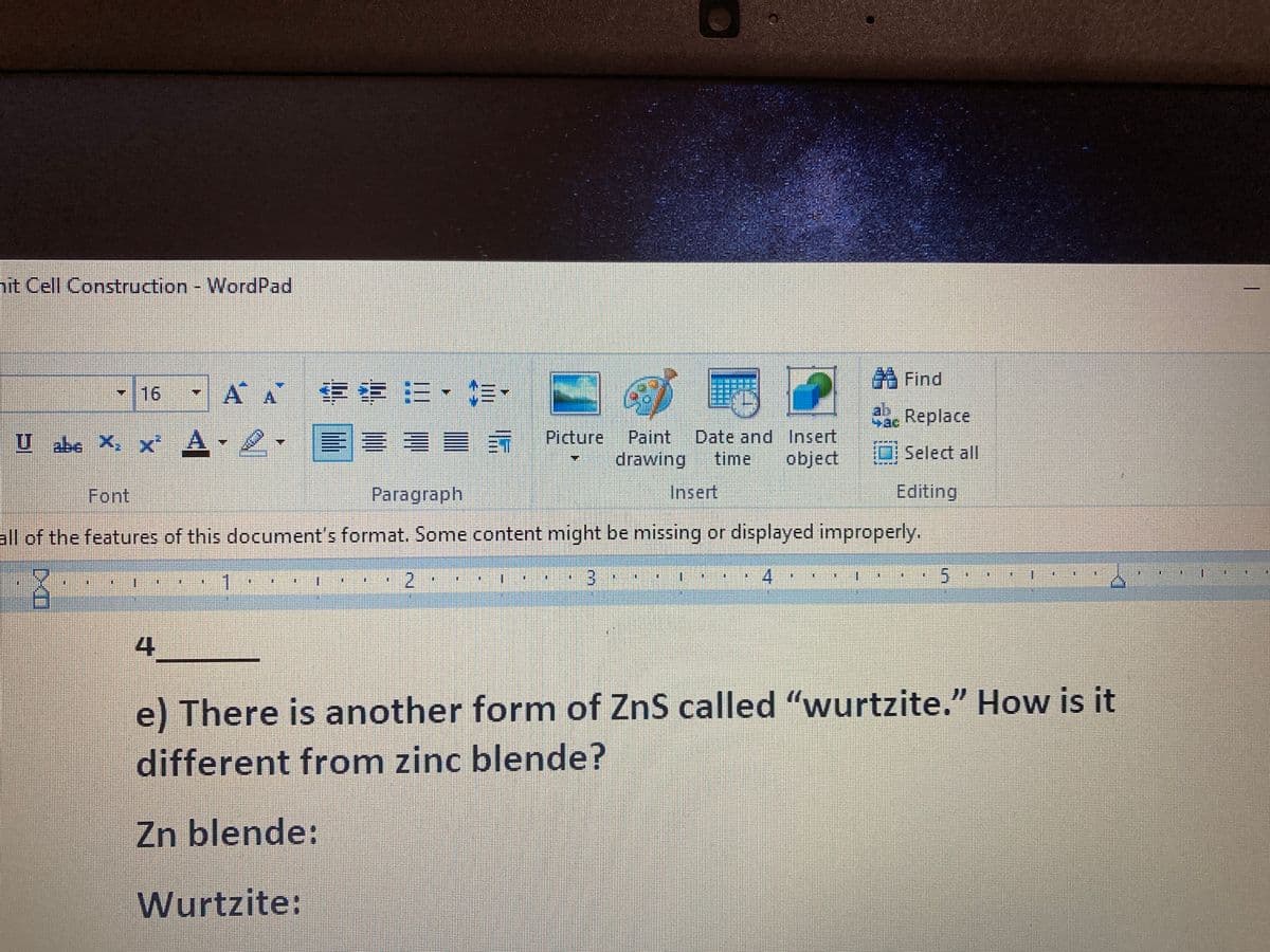 hit Cell Construction - WordPad
13
16 ÁÁ := • •
====§
Paragraph
U abc X. x² A- 2.
DXD
4
*****
1
Font
all of the features of this document's format. Some content might be missing or displayed improperly.
3..
2
Picture Paint Date and Insert
time
drawing
object
**
Insert
#
Find
35
Sac Replace
Select all
4
Editing
E
5
I
BE
I
⠀
I
E
e) There is another form of ZnS called “wurtzite.” How is it
different from zinc blende?
Zn blende:
Wurtzite:
1