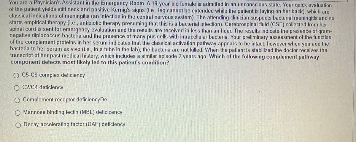 You are a Physician's Assistant in the Emergency Room. A 19-year-old female is admitted in an unconscious state. Your quick evaluation
of the patient yields stiff neck and positive Kernig's signs (i.e., leg cannot be extended while the patient is laying on her back), which are
classical indications of meningitis (an infection in the central nervous system). The attending clinician suspects bacterial meningitis and so
starts empirical therapy (i.e., antibiotic therapy presuming that this is a bacterial infection). Cerebrospinal fluid (CSF) collected from her
spinal cord is sent for emergency evaluation and the results are received in less than an hour. The results indicate the presence of gram-
negative diplococcus bacteria and the presence of many pus cells with intracellular bacteria. Your preliminary assessment of the function
of the complement proteins in her serum indicates that the classical activation pathway appears to be intact; however when you add the
bacteria to her serum ex vivo (i.e., in a tube in the lab), the bacteria are not killed. When the patient is stabilized the doctor receives the
transcript of her past medical history, which includes a similar episode 2 years ago. Which of the following complement pathway
component defects most likely led to this patient's condition?
O C5-C9 complex deficiency
O C2/C4 deficiency
O Complement receptor deficiency De
O Mannose binding lectin (MBL) deficicency
Decay accelerating factor (DAF) deficiency