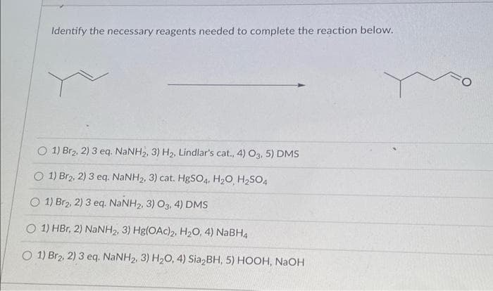 Identify the necessary reagents needed to complete the reaction below.
O 1) Br2, 2) 3 eq. NaNH₂, 3) H₂, Lindlar's cat., 4) O3, 5) DMS
O 1) Br2, 2) 3 eq. NaNHz, 3) cat. HgSO4, H,O H,SO4
O 1) Brz, 2) 3 eq. NaNH2, 3) Og, 4) DMS
O 1) HBr, 2) NaNH2, 3) Hg(OAc)2, H₂O, 4) NaBH4
O 1) Br2, 2) 3 eq. NaNH2, 3) H,O, 4) Sia,BH, 5) HOOH, NaOH