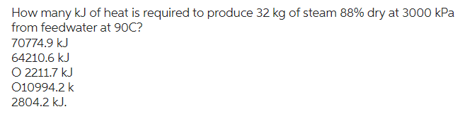 How many kJ of heat is required to produce 32 kg of steam 88% dry at 3000 kPa
from feedwater at 90C?
70774.9 kJ
64210.6 kJ
O 2211.7 kJ
010994.2 k
2804.2 kJ.