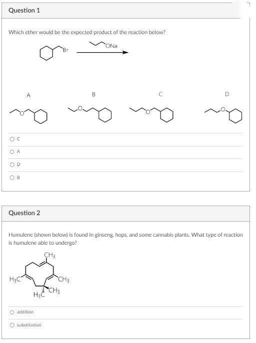 Question 1
Which ether would be the expected product of the reaction below?
ONa
A
D
B
A
Question 2
H3C
Humulene (shown below) is found in ginseng, hops, and some cannabis plants. What type of reaction
is humulene able to undergo?
CH3
H₂C
O addition
O substitution
CH3
B
CH3