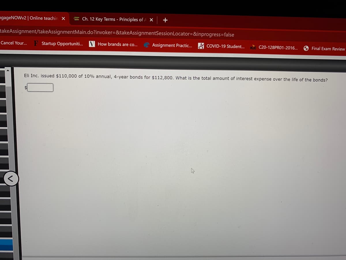 ngageNOWv2 | Online teachin x
= Ch. 12 Key Terms - Principles of A X
takeAssignment/takeAssignmentMain.do?invoker=&takeAssignmentSessionLocator=&inprogress=false
Cancel Your...
F Startup Opportuniti. V How brands are co..
Assignment Practic...
COVID-19 Student..
C20-128PR01-2016...
O Final Exam Review
Eli Inc. issued $110,000 of 10% annual, 4-year bonds for $112,800. What is the total amount of interest expense over the life of the bonds?
