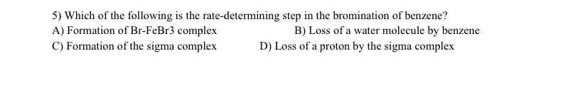 5) Which of the following is the rate-determining step in the bromination of benzene?
A) Formation of Br-FeBr3 complex
C) Formation of the sigma complex
B) Loss of a water molecule by benzene
D) Loss of a proton by the sigma complex