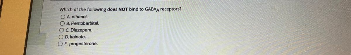 Which of the following does NOT bind to GABAA receptors?
ⒸA. ethanol.
B. Pentobarbital.
O C. Diazepam.
OD. kainate.
O E. progesterone.