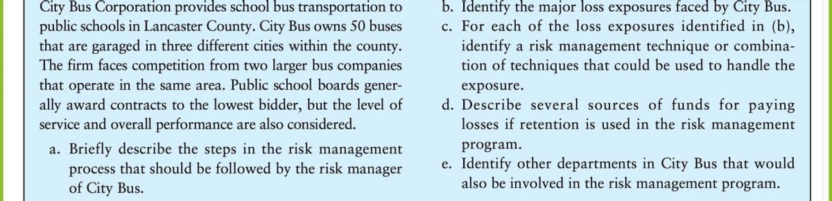 City Bus Corporation provides school bus transportation to
public schools in Lancaster County. City Bus owns 50 buses
that are garaged in three different cities within the county.
The firm faces competition from two larger bus companies
that operate in the same area. Public school boards gener-
ally award contracts to the lowest bidder, but the level of
service and overall performance are also considered.
b. Identify the major loss exposures faced by City Bus.
c. For each of the loss exposures identified in (b),
identify a risk management technique or combina-
tion of techniques that could be used to handle the
exposure.
d. Describe several sources of funds for paying
losses if retention is used in the risk management
a. Briefly describe the steps in the risk management
process that should be followed by the risk manager
of City Bus.
program.
e. Identify other departments in City Bus that would
also be involved in the risk management program.
