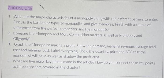 CHOOSE ONE
1. What are the major characteristics of a monopoly along with the different barriers to enter.
Discuss the barriers or types of monopolies and give examples. Finish with a couple of
differences from the perfect competitor and the monopolist.
2. Compare the Monopoly and Mon. Competition markets as well as Monopoly and
Oligopoly?
3. Graph the Monopolist making a profit. Show the demand, marginal revenue, average total
cost and marginal cost. Label everything. Show the quantity, price and ATC that the
monopolist will have as well as shadow the profit area.
4. What are five major key points made in the article? How do you connect those key points
to three concepts covered in the chapter?