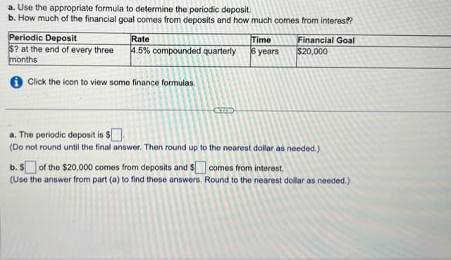 a.
Use the appropriate formula to determine the periodic deposit.
b. How much of the financial goal comes from deposits and how much comes from interest?
Periodic Deposit
Rate
$? at the end of every three 4.5% compounded quarterly
months
Click the icon to view some finance formulas.
Time
6 years
Financial Goal
$20,000
a. The periodic deposit is $.
(Do not round until the final answer. Then round up to the nearest dollar as needed.)
b. $ of the $20,000 comes from deposits and $ comes from interest.
(Use the answer from part (a) to find these answers. Round to the nearest dollar as needed.)