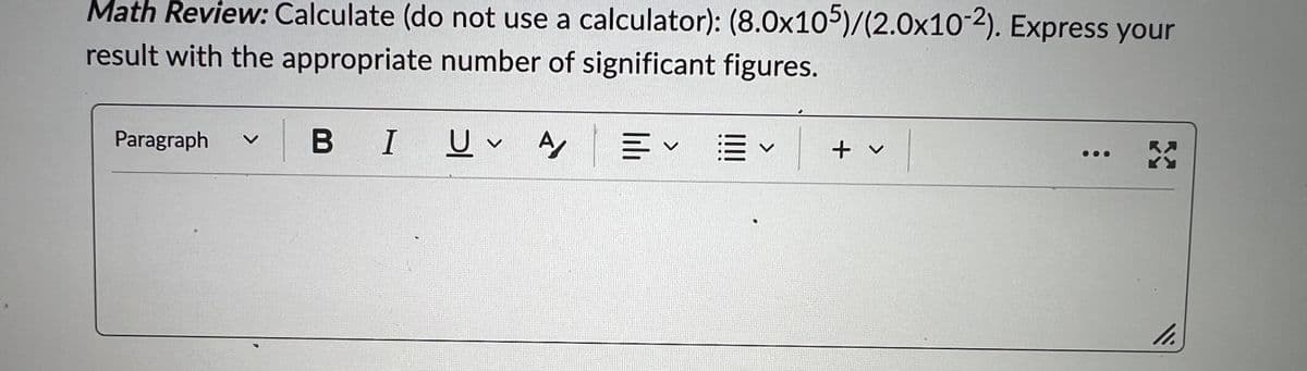 Math Review: Calculate (do not use a calculator): (8.0x105)/(2.0x10-2). Express your
result with the appropriate number of significant figures.
Paragraph
BI U A
v
叩く聞く
+ v
3
11.