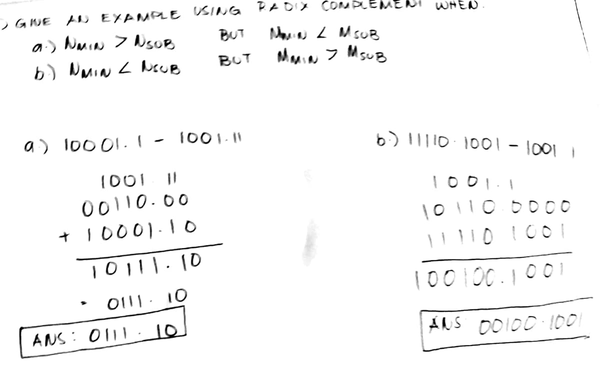 - GINE AN EXAMPLE USING RADIX COMPLEMENT WHEN.
a.) NMIN > NSOB
BUT
b.) NMIN < NOUB
BUT
a) 10001. I
1001-11
1001 11
00110.00
+10001.10
10111.10
• 0111- 10
ANS: 0111 10
MAN 2 MSOB
MMIN > MSUB
6.) 11110-1001 - 1001
1001 1
10 110.0000
11110 1001
100 100.1001
ANS 00100 1001