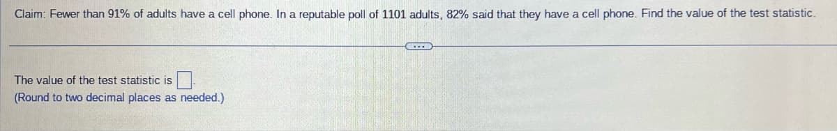 Claim: Fewer than 91% of adults have a cell phone. In a reputable poll of 1101 adults, 82% said that they have a cell phone. Find the value of the test statistic.
LEEB
The value of the test statistic is
(Round to two decimal places as needed.)