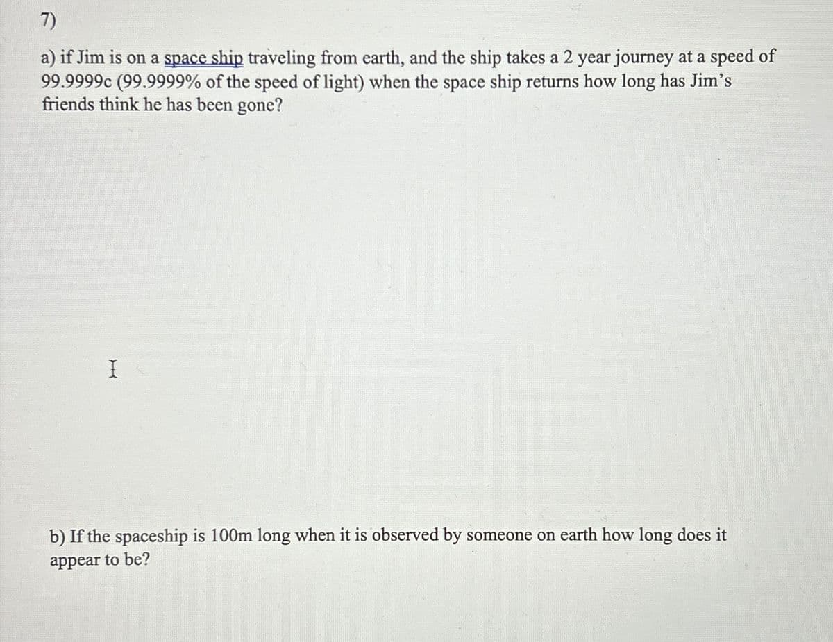 7)
a) if Jim is on a space ship traveling from earth, and the ship takes a 2 year journey at a speed of
99.9999c (99.9999% of the speed of light) when the space ship returns how long has Jim's
friends think he has been gone?
I
b) If the spaceship is 100m long when it is observed by someone on earth how long does it
appear to be?