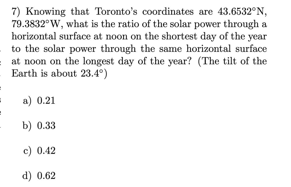 7) Knowing that Toronto's coordinates are 43.6532°N,
79.3832°W, what is the ratio of the solar power through a
horizontal surface at noon on the shortest day of the year
to the solar power through the same horizontal surface
at noon on the longest day of the year? (The tilt of the
Earth is about 23.4°)
a) 0.21
b) 0.33
c) 0.42
d) 0.62