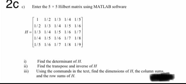 2C ) Enter the 5 x 5 Hilbert matrix using MATLAB software
I 1/2 1/3 1/4 1/5
1/2 1/3 1/4 1/5 1/6
H = 1/3 1/4 1/5 1/6 1/7
1/4 1/5 1/6 1/7 1/8
1/5 1/6 1/7 1/8 1/9]
i)
ii)
Find the determinant of H.
Find the transpose and inverse of H
Using the commands in the text, find the dimensions of H, the column sums,
and the row sums of H.
