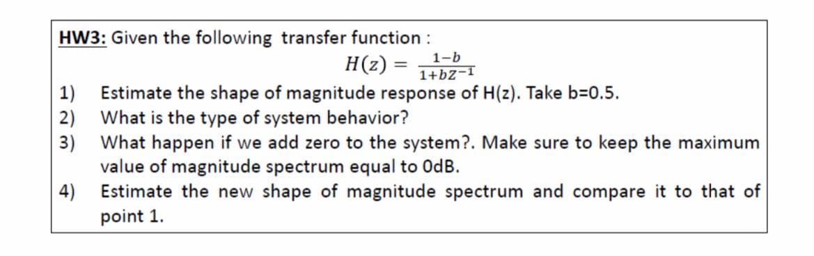 HW3: Given the following transfer function :
H(z) =
1-b
1+bz-I
1) Estimate the shape of magnitude response of H(z). Take b=0.5.
2) What is the type of system behavior?
3) What happen if we add zero to the system?. Make sure to keep the maximum
value of magnitude spectrum equal to OdB.
4)
Estimate the new shape of magnitude spectrum and compare it to that of
point 1.
