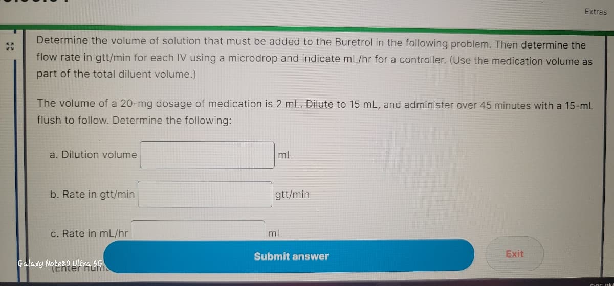 KX
Determine the volume of solution that must be added to the Buretrol in the following problem. Then determine the
flow rate in gtt/min for each IV using a microdrop and indicate mL/hr for a controller. (Use the medication volume as
part of the total diluent volume.)
The volume of a 20-mg dosage of medication is 2 mL. Dilute to 15 mL, and administer over 45 minutes with a 15-mL
flush to follow. Determine the following:
a. Dilution volume
b. Rate in gtt/min
c. Rate in mL/hr
Galaxy Notezo Ultra 5G
(Enter hum
mL
gtt/min
mL
Extras
Submit answer
Exit
GOF DE