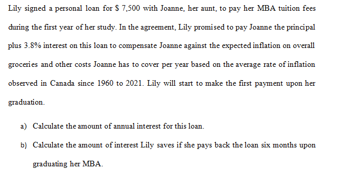 Lily signed a personal loan for $7,500 with Joanne, her aunt, to pay her MBA tuition fees
during the first year of her study. In the agreement, Lily promised to pay Joanne the principal
plus 3.8% interest on this loan to compensate Joanne against the expected inflation on overall
groceries and other costs Joanne has to cover per year based on the average rate of inflation
observed in Canada since 1960 to 2021. Lily will start to make the first payment upon her
graduation.
a) Calculate the amount of annual interest for this loan.
b) Calculate the amount of interest Lily saves if she pays back the loan six months upon
graduating her MBA.