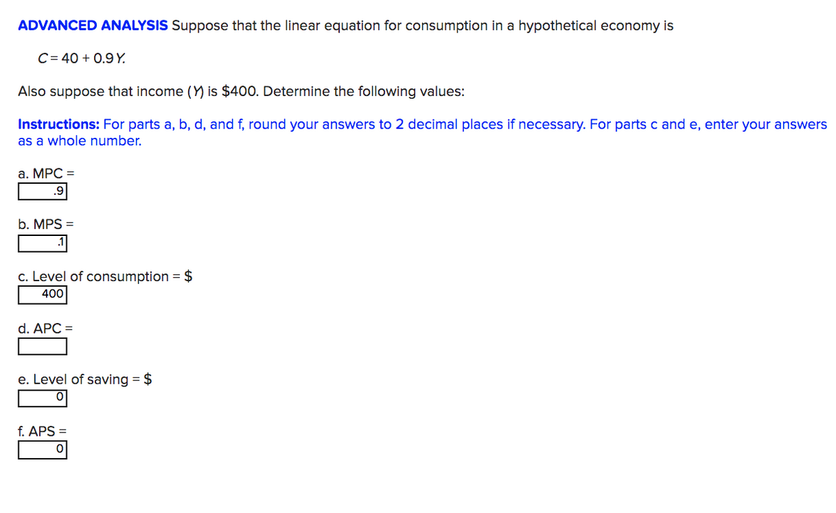 ADVANCED ANALYSIS Suppose that the linear equation for consumption in a hypothetical economy is
C=40+ 0.9 Y.
Also suppose that income (Y) is $400. Determine the following values:
Instructions: For parts a, b, d, and f, round your answers to 2 decimal places if necessary. For parts c and e, enter your answers
as a whole number.
a. MPC =
.9
b. MPS =
.1
c. Level of consumption = $
400
d. APC =
e. Level of saving = $
f. APS
이
0