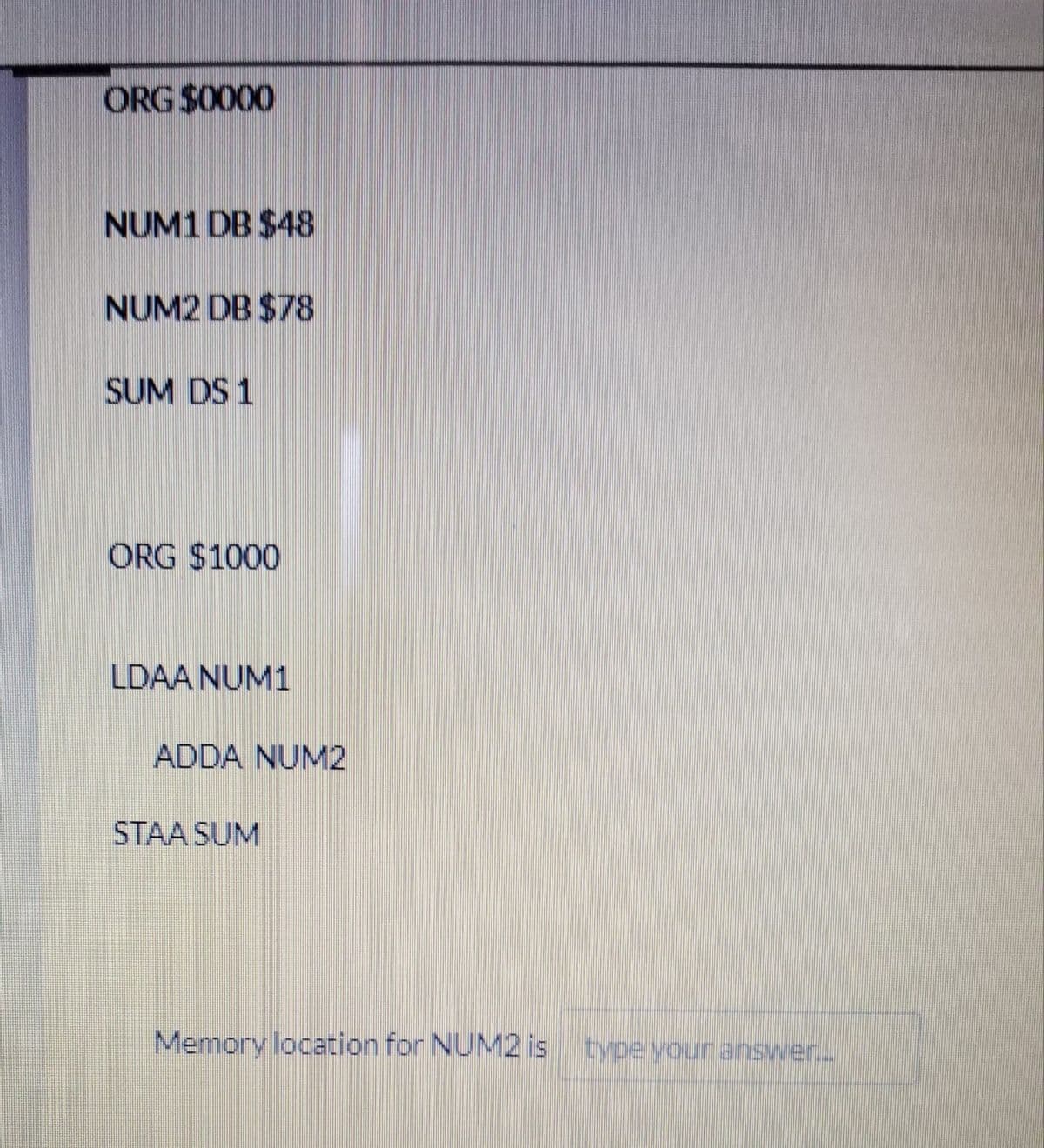 ORG $0000
NUM1 DB $48
NUM2 DB $78
SUM DS 1
ORG $1000
LDAA NUM1
ADDA NUM2
STAA SUM
Memory location for NUM2 is typeyour answer.
