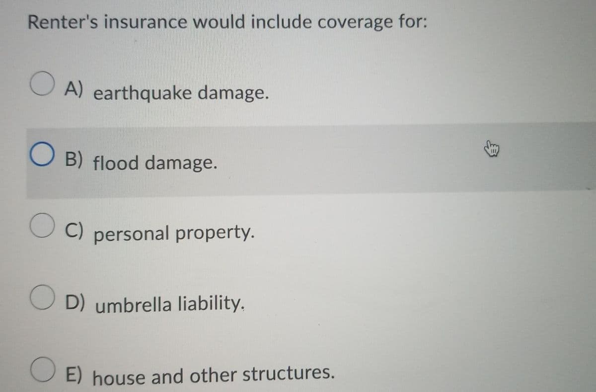 Renter's insurance would include coverage for:
OA) earthquake damage.
OB) flood damage.
OC) personal property.
OD) umbrella liability.
OE) house and other structures.