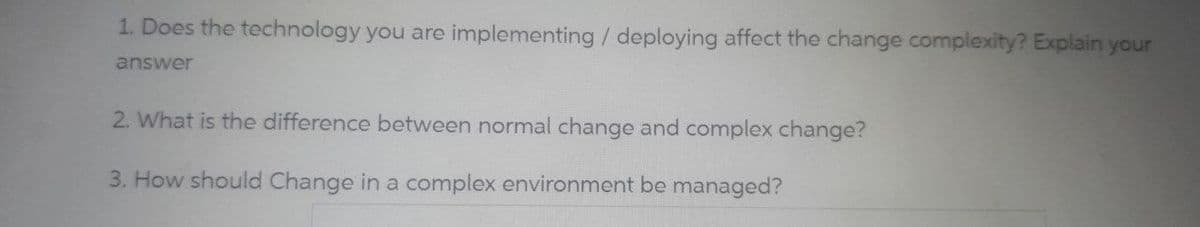 1. Does the technology you are implementing / deploying affect the change complexity? Explain your
answer
2. What is the difference between normal change and complex change?
3. How should Change in a complex environment be managed?