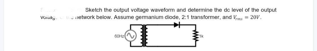 Sketch the output voltage waveform and determine the dc level of the output
voltage of the network below. Assume germanium diode, 2:1 transformer, and Vrms = 20V.
60Hz
1k