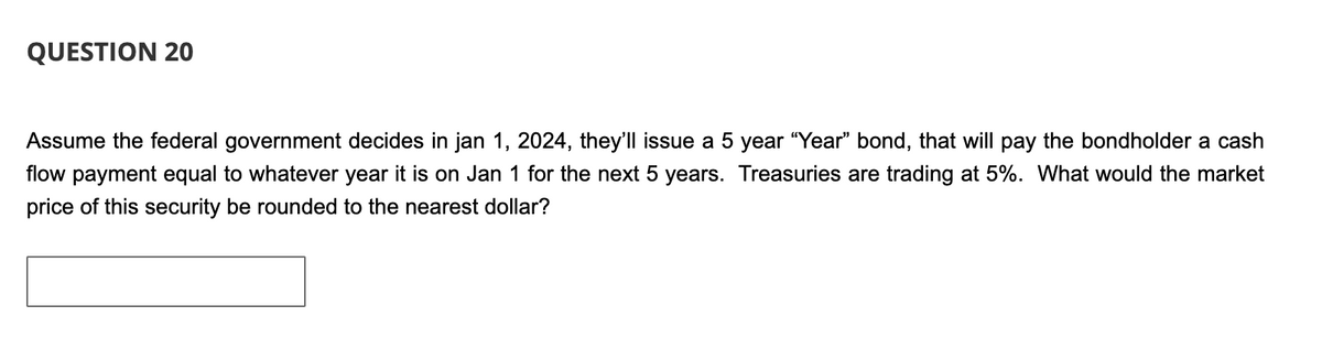 QUESTION 20
Assume the federal government decides in jan 1, 2024, they'll issue a 5 year "Year" bond, that will pay the bondholder a cash
flow payment equal to whatever year it is on Jan 1 for the next 5 years. Treasuries are trading at 5%. What would the market
price of this security be rounded to the nearest dollar?