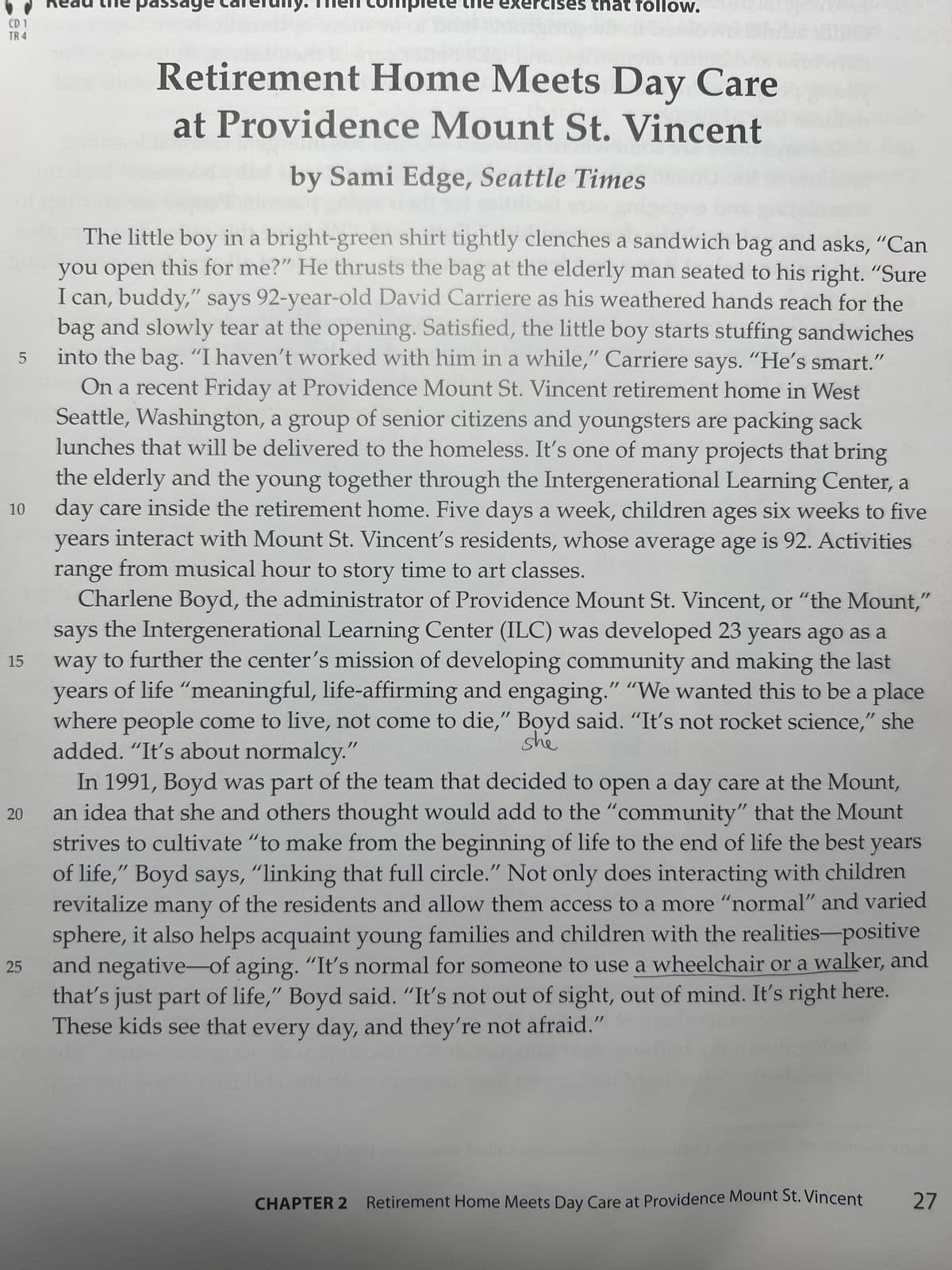 CD 1
TR 4
5
10
15
20
25
pass
kercises that follow.
Retirement Home Meets Day Care
at Providence Mount St. Vincent
by Sami Edge, Seattle Times
The little boy in a bright-green shirt tightly clenches a sandwich bag and asks, "Can
you open this for me?" He thrusts the bag at the elderly man seated to his right. "Sure
I can, buddy," says 92-year-old David Carriere as his weathered hands reach for the
bag and slowly tear at the opening. Satisfied, the little boy starts stuffing sandwiches
into the bag. "I haven't worked with him in a while," Carriere says. "He's smart."
On a recent Friday at Providence Mount St. Vincent retirement home in West
Seattle, Washington, a group of senior citizens and youngsters are packing sack
lunches that will be delivered to the homeless. It's one of many projects that bring
the elderly and the young together through the Intergenerational Learning Center, a
day care inside the retirement home. Five days a week, children ages six weeks to five
years interact with Mount St. Vincent's residents, whose average age is 92. Activities
range from musical hour to story time to art classes.
Charlene Boyd, the administrator of Providence Mount St. Vincent, or "the Mount,"
says the Intergenerational Learning Center (ILC) was developed 23 years ago as a
way to further the center's mission of developing community and making the last
years of life "meaningful, life-affirming and engaging." "We wanted this to be a place
where people come to live, not come to die," Boyd said. "It's not rocket science," she
she
added. "It's about normalcy."
In 1991, Boyd was part of the team that decided to open a day care at the Mount,
an idea that she and others thought would add to the "community" that the Mount
strives to cultivate "to make from the beginning of life to the end of life the best years
of life," Boyd says, "linking that full circle." Not only does interacting with children
of the residents and allow them access to a more "normal" and varied
revitalize many
sphere, it also helps acquaint young families and children with the realities-positive
and negative of aging. "It's normal for someone to use a wheelchair or a walker, and
that's just part of life," Boyd said. "It's not out of sight, out of mind. It's right here.
These kids see that every day, and they're not afraid."
CHAPTER 2 Retirement Home Meets Day Care at Providence Mount St.Vincent 27