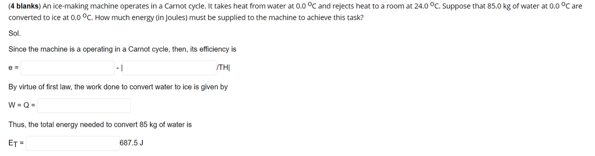 (4 blanks) An ice-making machine operates in a Carnot cycle. It takes heat from water at 0.0 °C and rejects heat to a room at 24.0 °C. Suppose that 85.0 kg of water at 0.0 °C are
converted to ice at 0.0 °C. How much energy (in Joules) must be supplied to the machine to achieve this task?
Sol.
Since the machine is a operating in a Carnot cycle, then, its efficiency is
e =
- 1
/THỊ
By virtue of first law, the work done to convert water to ice is given by
W = Q =
Thus, the total energy needed to convert 85 kg of water is
ET =
687.5 J
