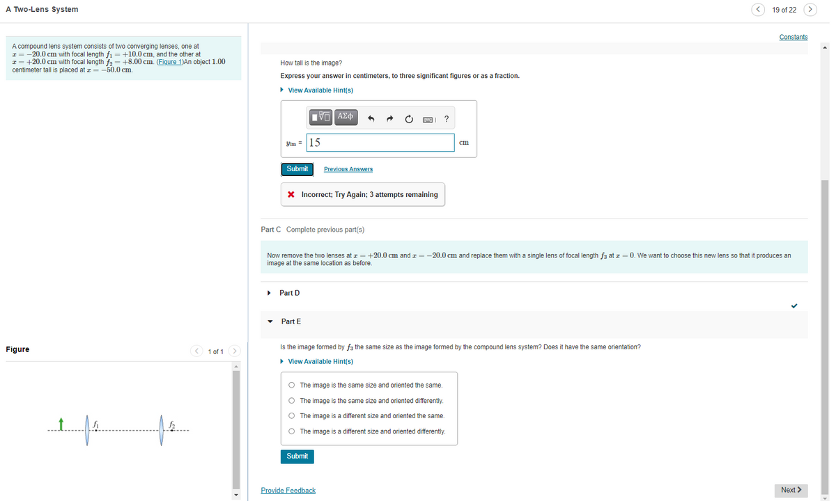 A Two-Lens System
19 of 22
Constants
A compound lens system consists of two converging lenses, one at
I = -20.0 cm with focal length fi =+10.0 cm, and the other at
x = +20.0 cm with focal length fa = +8.00 cm. (Figure 1)An object 1.00
centimeter tall is placed at z = -50.0 cm.
How tall is the image?
Express your answer in centimeters, to three significant figures or as a fraction.
• View Available Hint(s)
Yim = |15
cm
Submit
Previous Answers
X Incorrect; Try Again; 3 attempts remaining
Part C Complete previous part(s)
Now remove the two lenses at x = +20.0 cm and z = -20.0 cm and replace them with a single lens of focal length f3 at z = 0. We want to choose this new lens so that it produces an
image at the same location as before.
Part D
Part E
Figure
< 1 of 1
Is the image formed by f3 the same size as the image formed by the compound lens system? Does it have the same orientation?
• View Available Hint(s)
O The image is the same size and oriented the same.
O The image is the same size and oriented differently.
O The image is a different size and oriented the same.
O The image is a different size and oriented differently.
Submit
Provide Feedback
Next >
