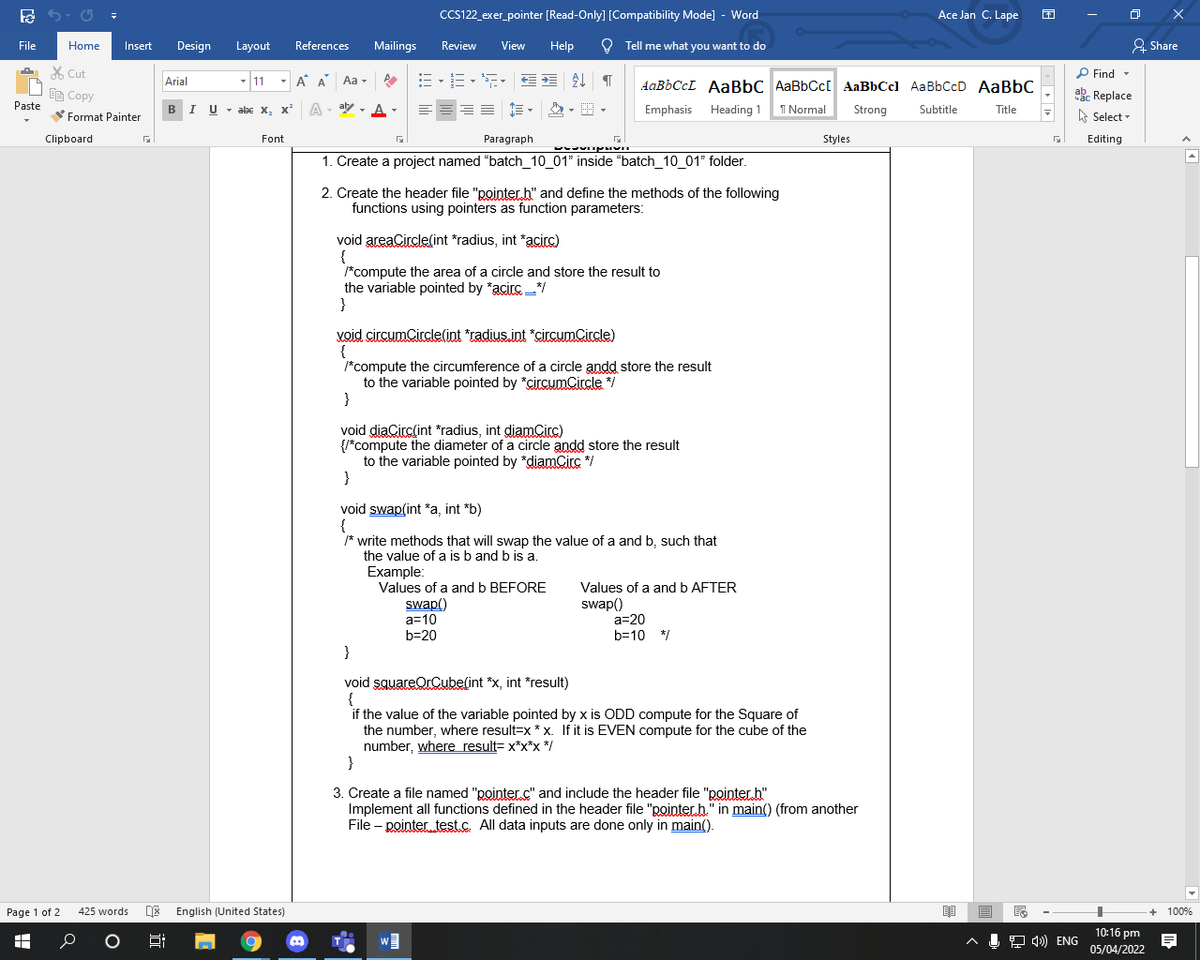 CCS122_exer_pointer [Read-Only] [Compatibility Mode] - Word
Ace Jan C. Lape
File
Home
Insert
Design
Layout
References
Mailings
Review
View
Help
O Tell me what you want to do
& Share
X Cut
P Find -
Arial
- 11
- A A Aa -
AABBCCL AABBC AaBbCc[ AaBbCcl AaBbCcD AaBbC
akc Replace
A Select -
EE Copy
Paste
BI U - abe x, x A - ay - A
Emphasis
Heading 1
I Normal
Strong
Subtitle
Title
Format Painter
Clipboard
Font
Paragraph
Styles
Editing
1. Create a project named "batch_10_01" inside "batch_10_01" folder.
2. Create the header file "pointer h" and define the methods of the following
functions using pointers as function parameters:
void areaCircle(int *radius, int *acirc)
{
/*compute the area of a circle and store the result to
the variable pointed by *acirc */
}
void circumCircle(int *radius.int *circumCircle)
{
*compute the circumference of a circle andd store the result
to the variable pointed by *circumCircle */
}
void diaCirc(int *radius, int diamCirc)
{/*compute the diameter of a circle andd store the result
to the variable pointed by *diamCirc */
}
void swap(int *a, int *b)
{
* write methods that will swap the value of a and b, such that
the value of a is b and b is a.
Example:
Values of a and b BEFORE
swap()
a=10
b=20
Values of a and b AFTER
swap()
a=20
b=10 */
}
void squareOrCube(int *x, int *result)
{
if the value of the variable pointed by x is ODD compute for the Square of
the number, where result=x * x. If it is EVEN compute for the cube of the
number, where result= x*x*x */
}
3. Create a file named "pointer.c" and include the header file "pointer h"
Implement all functions defined in the header file "pointer.h." in main() (from another
File – pointer test.c. All data inputs are done only in main().
Page 1 of 2
425 words
DE English (United States)
+ 100%
10:16 pm
J 4) ENG
05/04/2022
近
