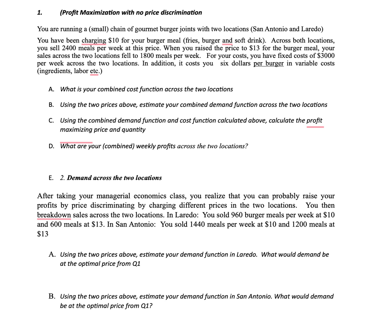 (Profit Maximization with no price discrimination
You are running a (small) chain of gourmet burger joints with two locations (San Antonio and Laredo)
You have been charging $10 for your burger meal (fries, burger and soft drink). Across both locations,
you sell 2400 meals per week at this price. When you raised the price to $13 for the burger meal, your
sales across the two locations fell to 1800 meals per week. For your costs, you have fixed costs of $3000
per week across the two locations. In addition, it costs you six dollars per burger in variable costs
(ingredients, labor etc.)
1.
A. What is your combined cost function across the two locations
B.
Using the two prices above, estimate your combined demand function across the two locations
C.
Using the combined demand function and cost function calculated above, calculate the profit
maximizing price and quantity
D. What are your (combined) weekly profits across the two locations?
E. 2. Demand across the two locations
After taking your managerial economics class, you realize that you can probably raise your
profits by price discriminating by charging different prices in the two locations. You then
breakdown sales across the two locations. In Laredo: You sold 960 burger meals per week at $10
and 600 meals at $13. In San Antonio: You sold 1440 meals per week at $10 and 1200 meals at
$13
A. Using the two prices above, estimate your demand function in Laredo. What would demand be
at the optimal price from Q1
B. Using the two prices above, estimate your demand function in San Antonio. What would demand
be at the optimal price from Q1?