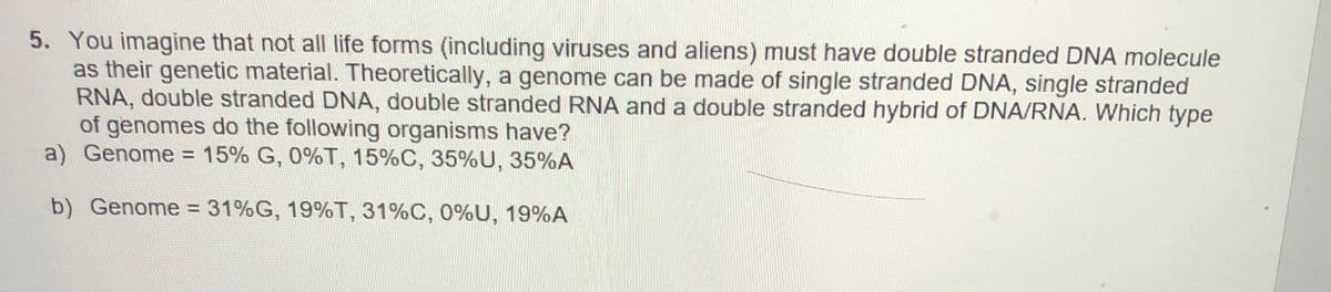 5. You imagine that not all life forms (including viruses and aliens) must have double stranded DNA molecule
as their genetic material. Theoretically, a genome can be made of single stranded DNA, single stranded
RNA, double stranded DNA, double stranded RNA and a double stranded hybrid of DNA/RNA. Which type
of genomes do the following organisms have?
a) Genome = 15% G, 0%T, 15%C, 35%U, 35%A
b) Genome = 31%G, 19%T, 31%C, 0%U, 19%A
